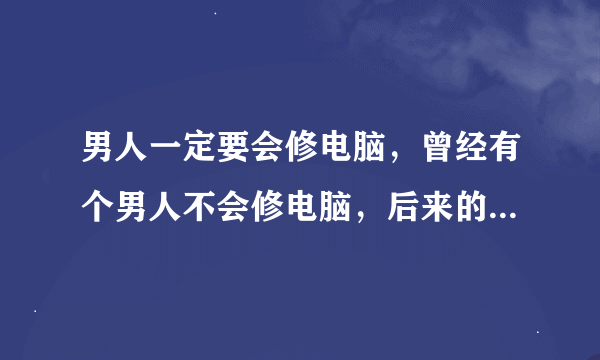 男人一定要会修电脑，曾经有个男人不会修电脑，后来的事大家都知道了，知道什么？