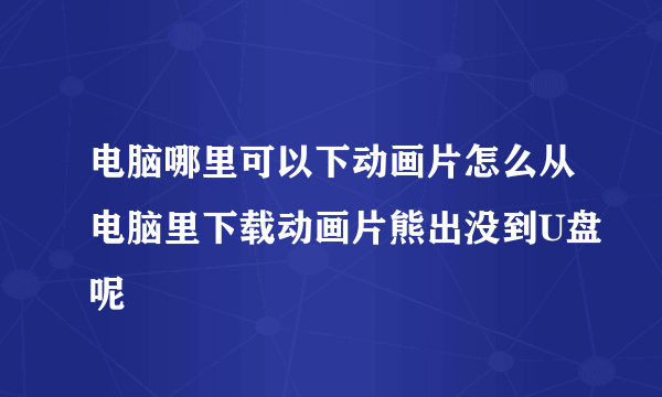 电脑哪里可以下动画片怎么从电脑里下载动画片熊出没到U盘呢