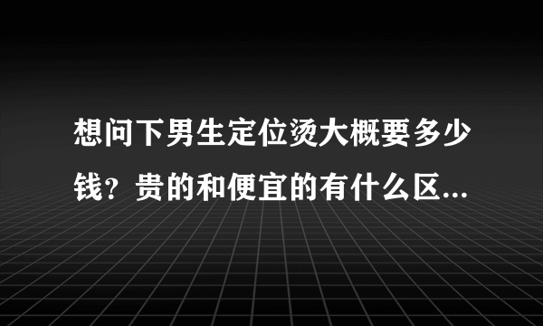 想问下男生定位烫大概要多少钱？贵的和便宜的有什么区别？烫过之后头发会不会变黄的？