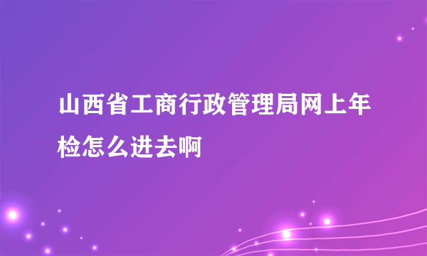 山西省工商行政管理局网上年检怎么进去啊
