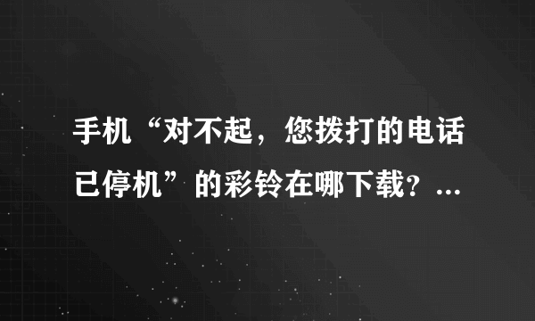 手机“对不起，您拨打的电话已停机”的彩铃在哪下载？成功了再加分