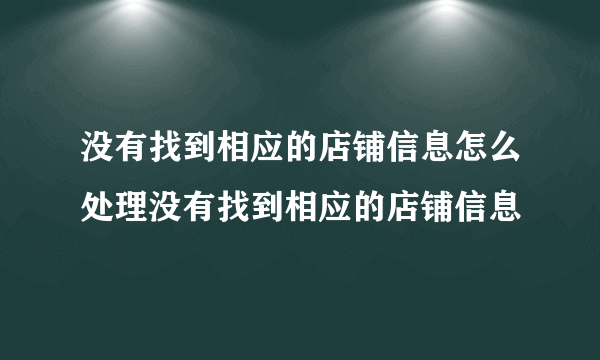 没有找到相应的店铺信息怎么处理没有找到相应的店铺信息