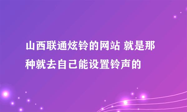 山西联通炫铃的网站 就是那种就去自己能设置铃声的