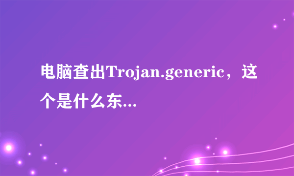电脑查出Trojan.generic，这个是什么东西，安全吗？我该什么解决？