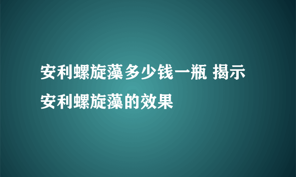 安利螺旋藻多少钱一瓶 揭示安利螺旋藻的效果