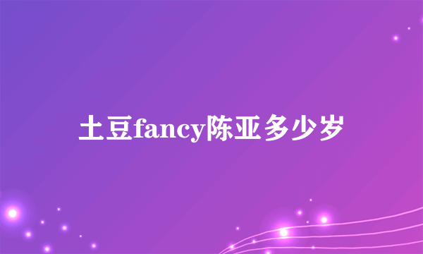 土豆fancy陈亚多少岁