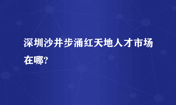 深圳沙井步涌红天地人才市场在哪?