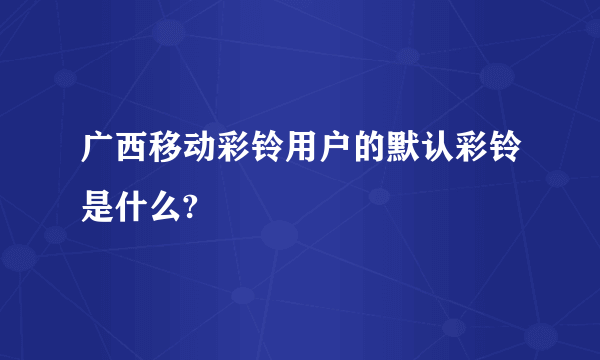 广西移动彩铃用户的默认彩铃是什么?