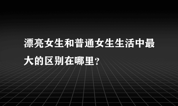 漂亮女生和普通女生生活中最大的区别在哪里？