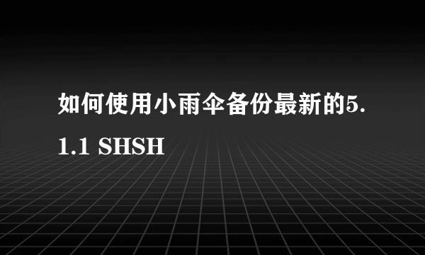 如何使用小雨伞备份最新的5.1.1 SHSH