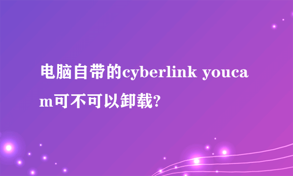 电脑自带的cyberlink youcam可不可以卸载?