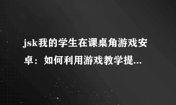 jsk我的学生在课桌角游戏安卓：如何利用游戏教学提高学生参与度