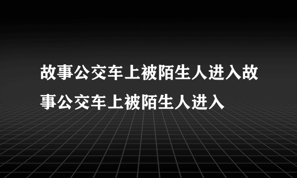 故事公交车上被陌生人进入故事公交车上被陌生人进入