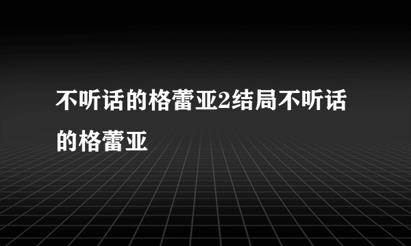 不听话的格蕾亚2结局不听话的格蕾亚
