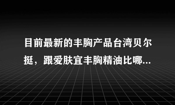 目前最新的丰胸产品台湾贝尔挺，跟爱肤宜丰胸精油比哪个更有效果，不会反弹