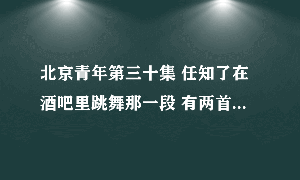 北京青年第三十集 任知了在酒吧里跳舞那一段 有两首歌 放的音乐 叫什么呀 好好听 不知道叫什么 求歌曲名字