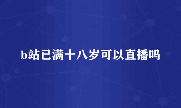 b站已满十八岁可以直播吗