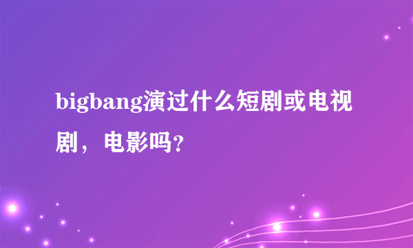 bigbang演过什么短剧或电视剧，电影吗？