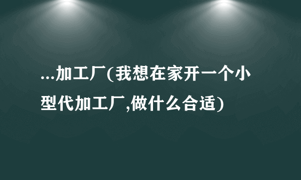 ...加工厂(我想在家开一个小型代加工厂,做什么合适)