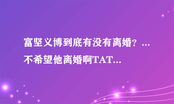 富坚义博到底有没有离婚？...不希望他离婚啊TAT....请告诉我尽量客观准确的消息吧.....