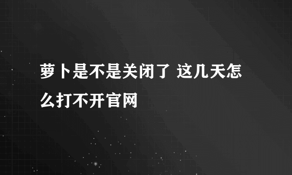 萝卜是不是关闭了 这几天怎么打不开官网