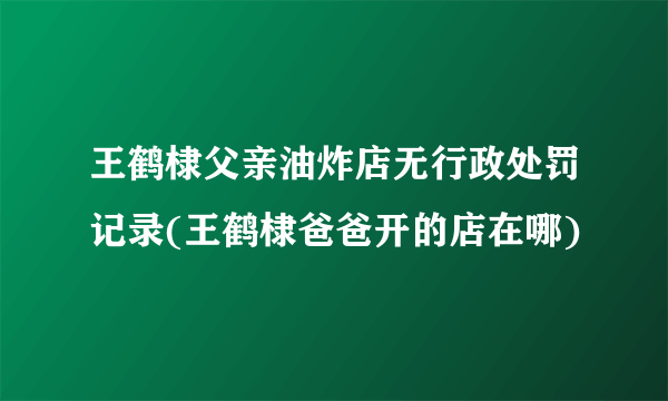 王鹤棣父亲油炸店无行政处罚记录(王鹤棣爸爸开的店在哪)