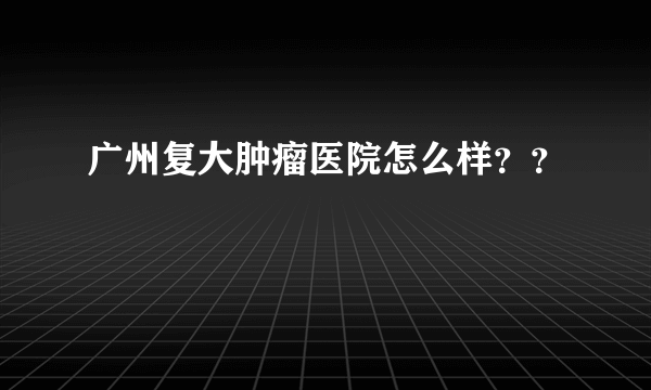 广州复大肿瘤医院怎么样？？