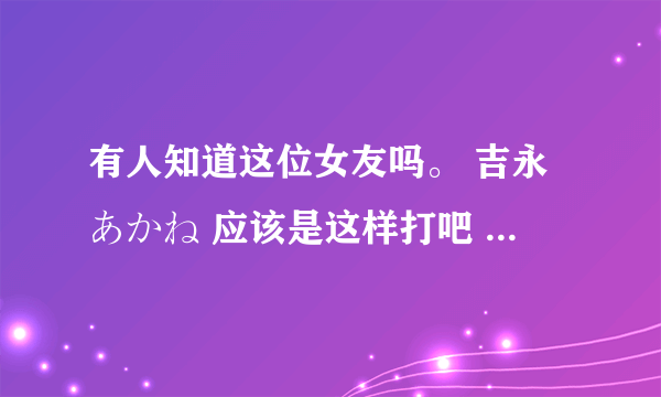 有人知道这位女友吗。 吉永あかね 应该是这样打吧 百度上怎么搜也搜不到啊 = = 人间蒸发？