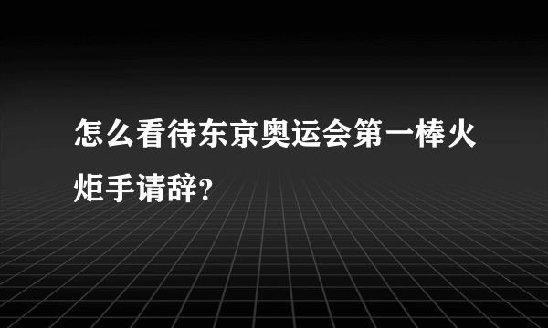 怎么看待东京奥运会第一棒火炬手请辞？