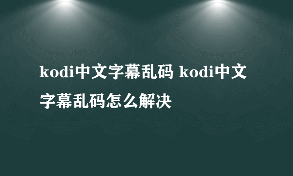 kodi中文字幕乱码 kodi中文字幕乱码怎么解决