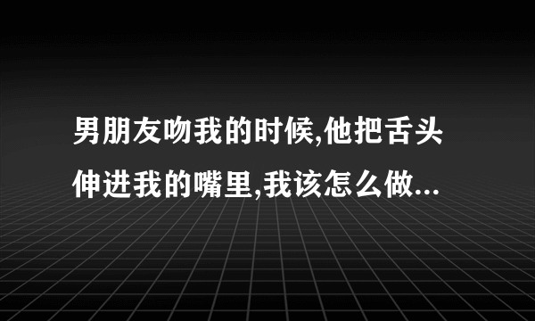 男朋友吻我的时候,他把舌头伸进我的嘴里,我该怎么做(我很害羞,15岁...