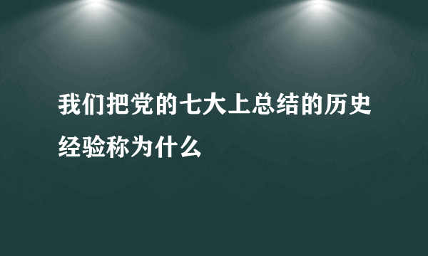 我们把党的七大上总结的历史经验称为什么