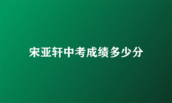 宋亚轩中考成绩多少分