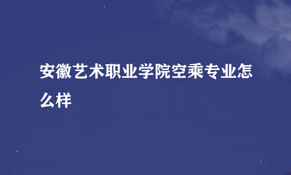 安徽艺术职业学院空乘专业怎么样