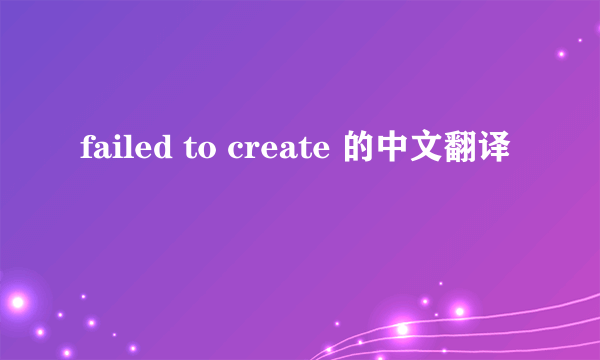 failed to create 的中文翻译