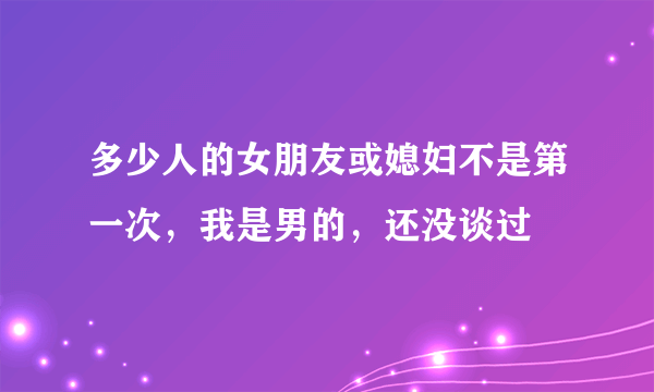 多少人的女朋友或媳妇不是第一次，我是男的，还没谈过