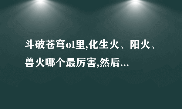 斗破苍穹ol里,化生火、阳火、兽火哪个最厉害,然后其次是哪个??最好...
