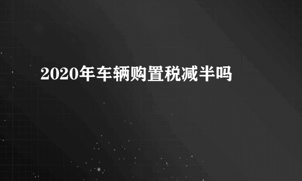 2020年车辆购置税减半吗