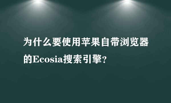 为什么要使用苹果自带浏览器的Ecosia搜索引擎？