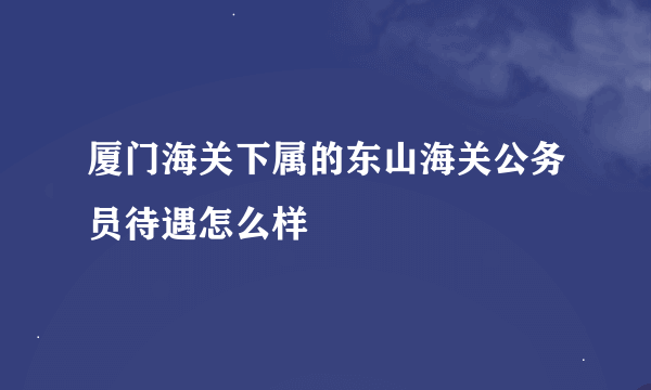 厦门海关下属的东山海关公务员待遇怎么样