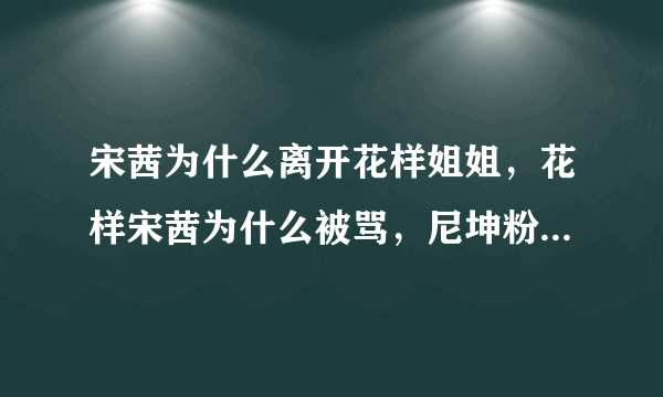 宋茜为什么离开花样姐姐，花样宋茜为什么被骂，尼坤粉丝为什么骂宋