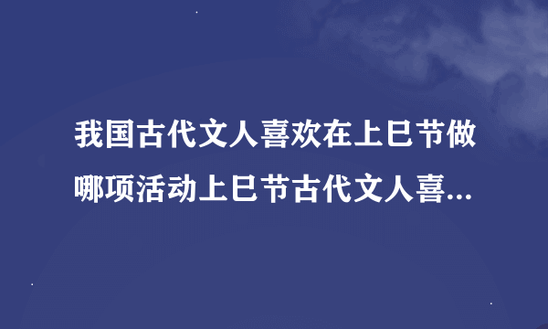 我国古代文人喜欢在上巳节做哪项活动上巳节古代文人喜欢做什么