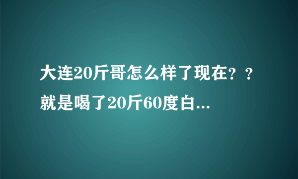 大连20斤哥怎么样了现在？？就是喝了20斤60度白酒哪位大神！