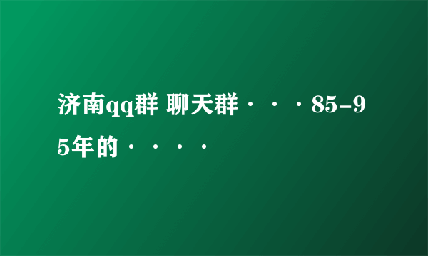 济南qq群 聊天群···85-95年的····