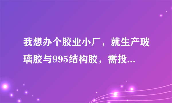我想办个胶业小厂，就生产玻璃胶与995结构胶，需投资多少钱？
