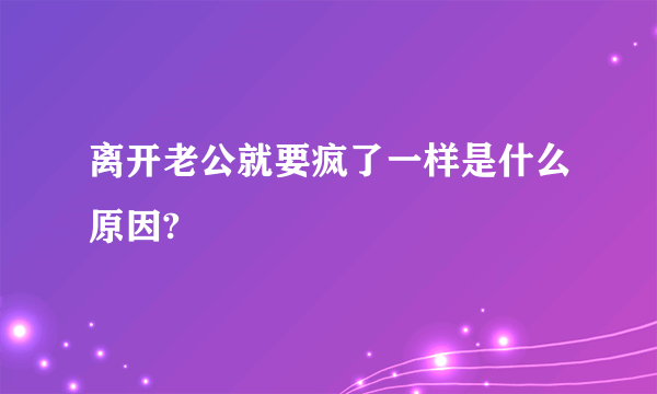 离开老公就要疯了一样是什么原因?
