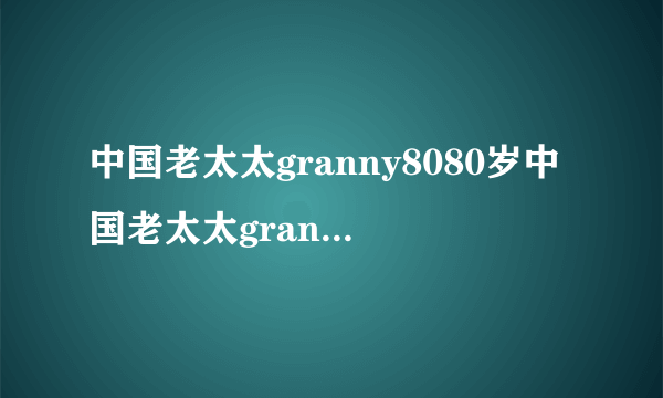 中国老太太granny8080岁中国老太太granny80的新生活
