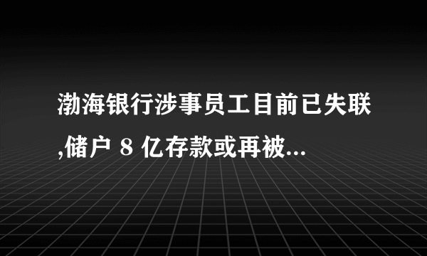 渤海银行涉事员工目前已失联,储户 8 亿存款或再被划扣,如