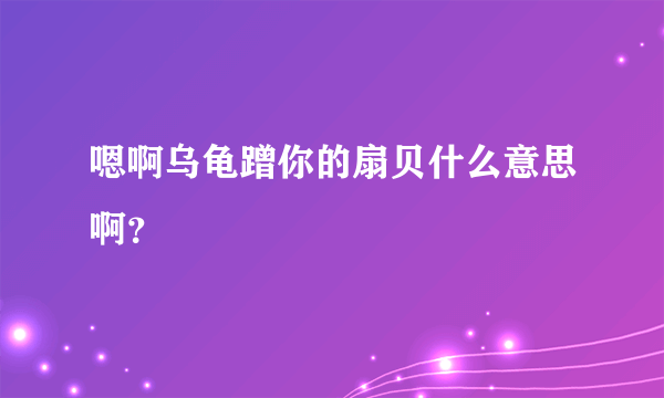 嗯啊乌龟蹭你的扇贝什么意思啊？