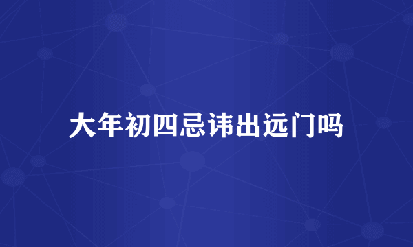 大年初四忌讳出远门吗